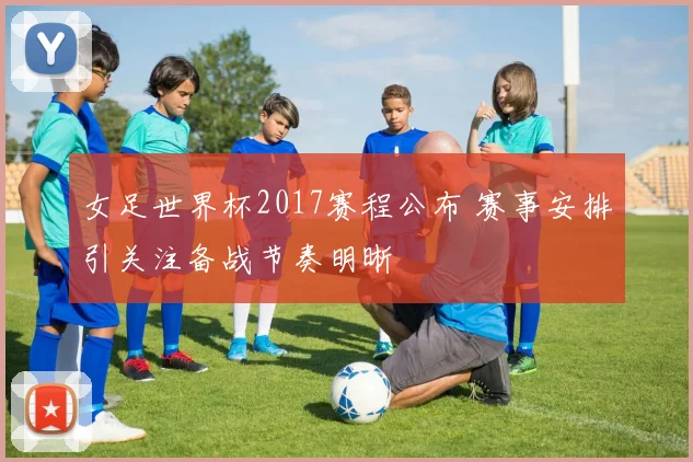 女足世界杯2017赛程公布 赛事安排引关注备战节奏明晰