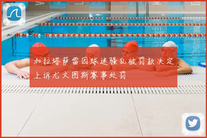 加拉塔萨雷因球迷骚乱被罚款决定上诉尤文图斯赛事处罚