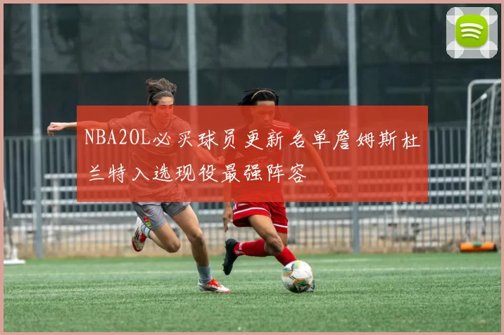 NBA2OL必买球员更新名单詹姆斯杜兰特入选现役最强阵容