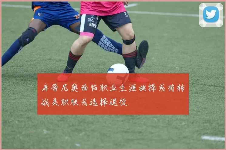 库蒂尼奥面临职业生涯抉择或将转战美职联或选择退役