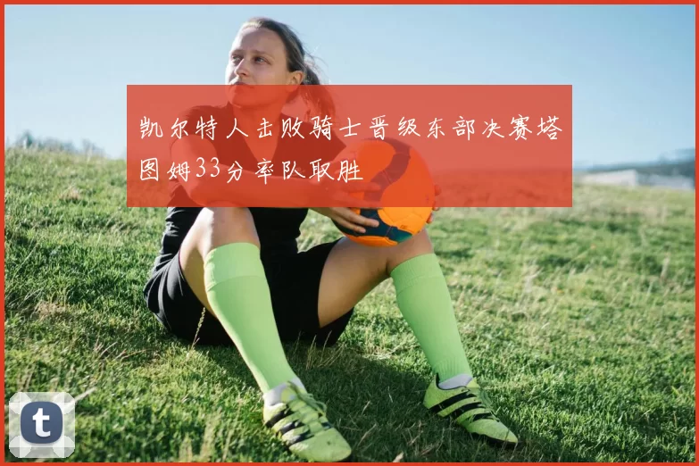 凯尔特人击败骑士晋级东部决赛塔图姆33分率队取胜