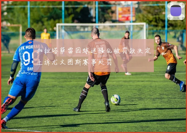 加拉塔萨雷因球迷骚乱被罚款决定上诉尤文图斯赛事处罚