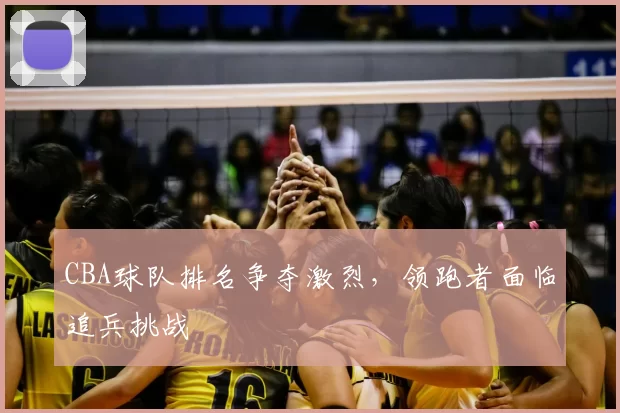 CBA球队排名争夺激烈，领跑者面临追兵挑战