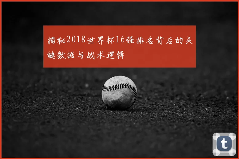 揭秘2018世界杯16强排名背后的关键数据与战术逻辑