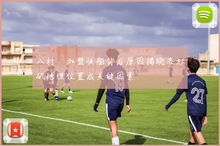 八村塁加盟快船背后原因揭晓洛杉矶地理位置成关键因素
