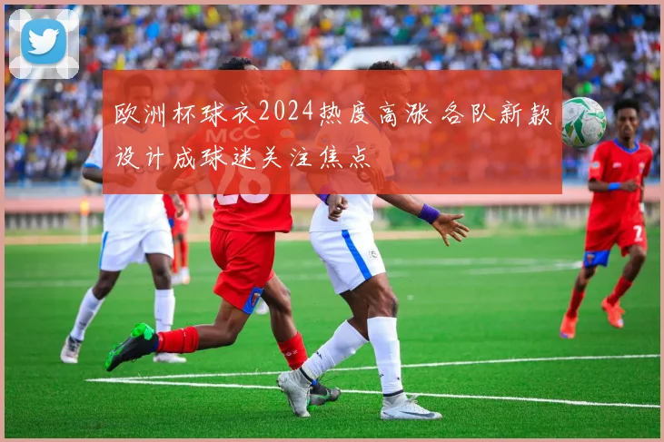 欧洲杯球衣2024热度高涨 各队新款设计成球迷关注焦点