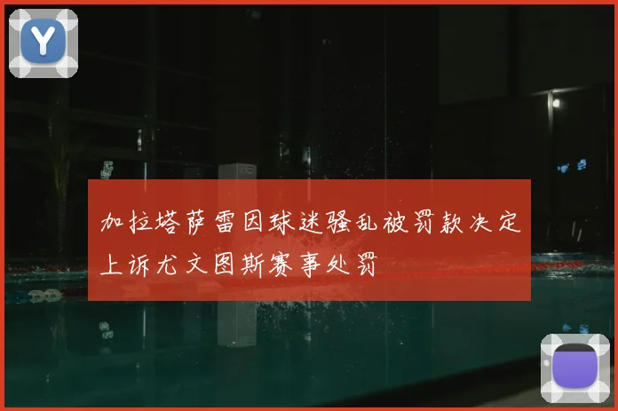加拉塔萨雷因球迷骚乱被罚款决定上诉尤文图斯赛事处罚