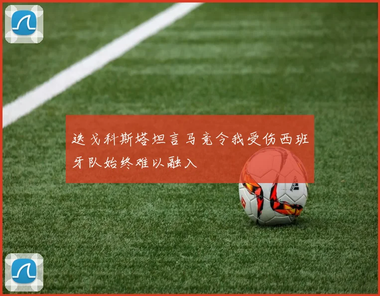迭戈科斯塔坦言马竞令我受伤西班牙队始终难以融入