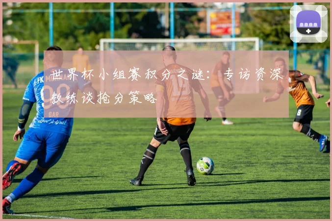世界杯小组赛积分之谜：专访资深教练谈抢分策略