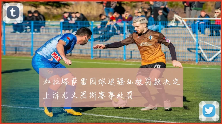 加拉塔萨雷因球迷骚乱被罚款决定上诉尤文图斯赛事处罚