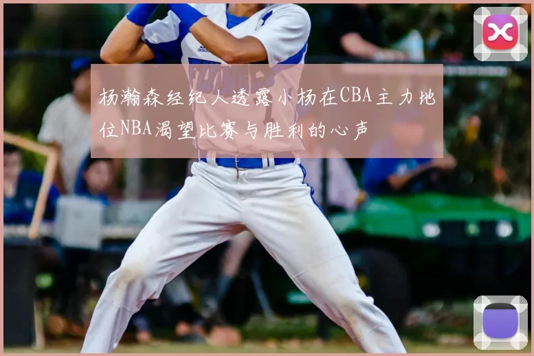 杨瀚森经纪人透露小杨在CBA主力地位NBA渴望比赛与胜利的心声