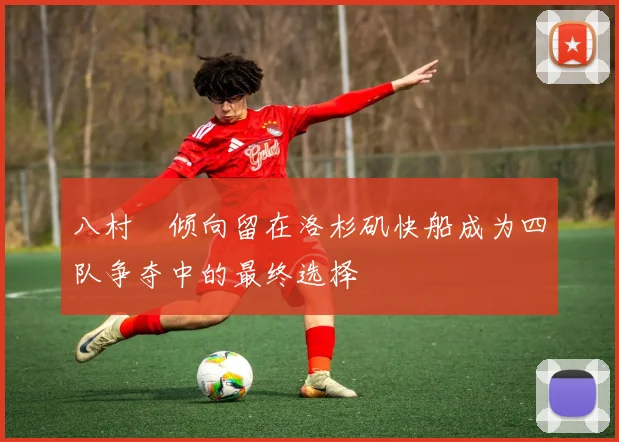 八村塁倾向留在洛杉矶快船成为四队争夺中的最终选择