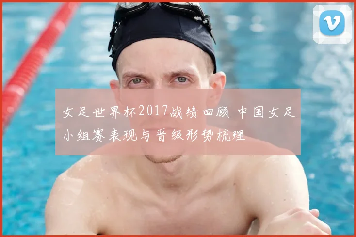 女足世界杯2017战绩回顾 中国女足小组赛表现与晋级形势梳理