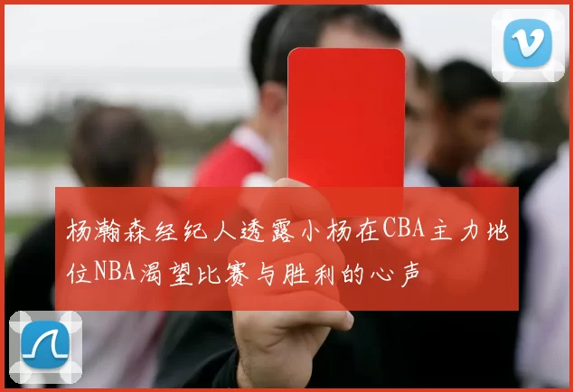 杨瀚森经纪人透露小杨在CBA主力地位NBA渴望比赛与胜利的心声