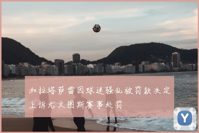 加拉塔萨雷因球迷骚乱被罚款决定上诉尤文图斯赛事处罚