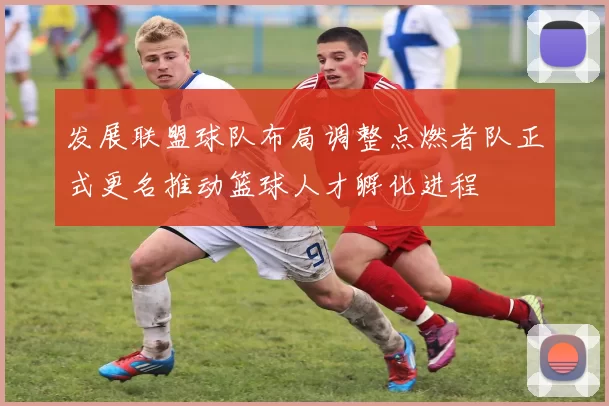 发展联盟球队布局调整点燃者队正式更名推动篮球人才孵化进程