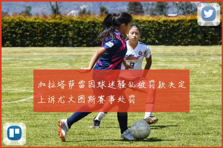 加拉塔萨雷因球迷骚乱被罚款决定上诉尤文图斯赛事处罚