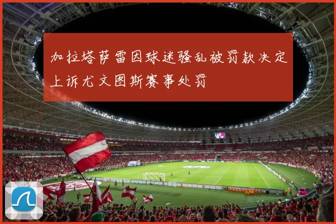 加拉塔萨雷因球迷骚乱被罚款决定上诉尤文图斯赛事处罚