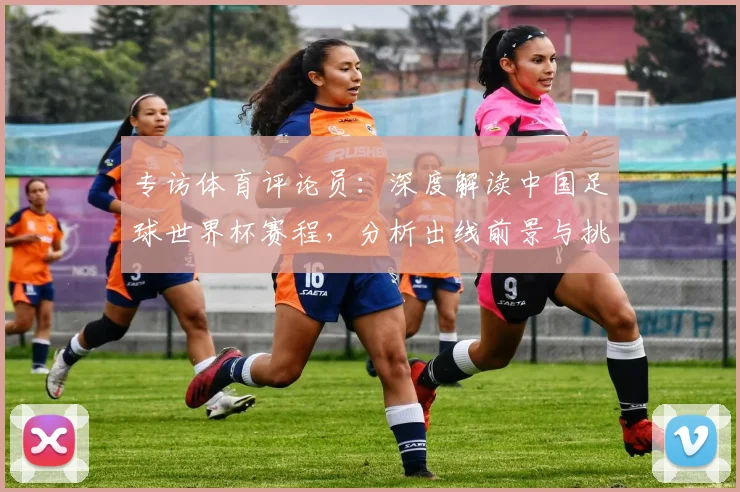 专访体育评论员：深度解读中国足球世界杯赛程，分析出线前景与挑战