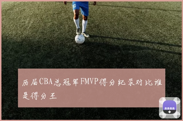 历届CBA总冠军FMVP得分纪录对比谁是得分王