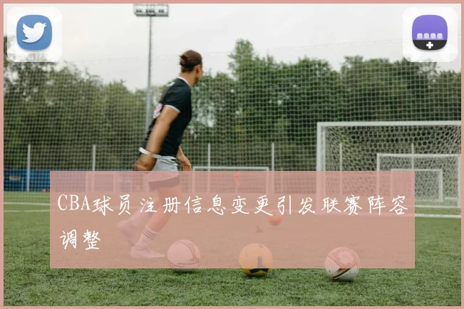 CBA球员注册信息变更引发联赛阵容调整