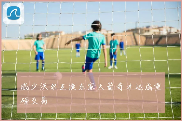 威少沃尔互换东家火箭奇才达成重磅交易