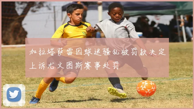 加拉塔萨雷因球迷骚乱被罚款决定上诉尤文图斯赛事处罚