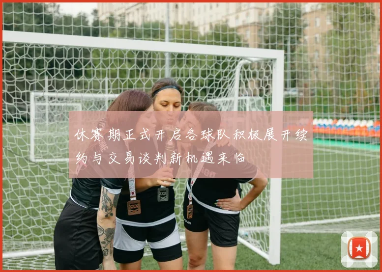 休赛期正式开启各球队积极展开续约与交易谈判新机遇来临