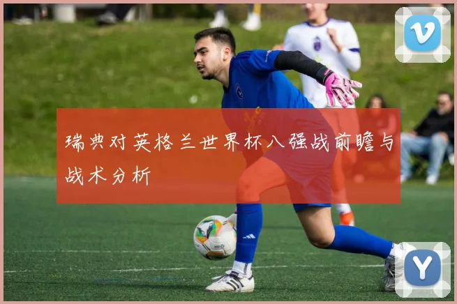 瑞典对英格兰世界杯八强战前瞻与战术分析