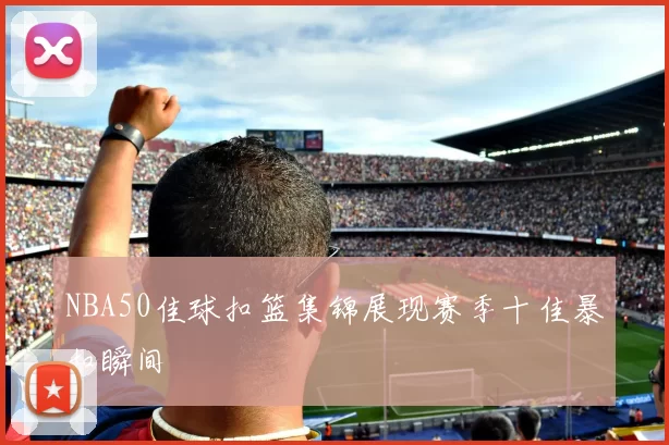 NBA50佳球扣篮集锦展现赛季十佳暴扣瞬间