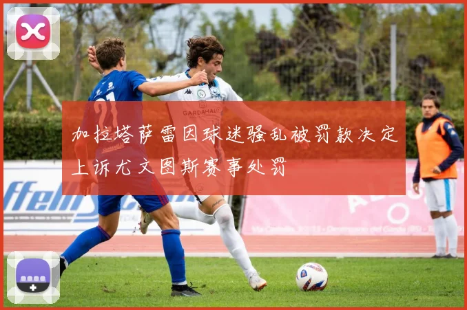 加拉塔萨雷因球迷骚乱被罚款决定上诉尤文图斯赛事处罚