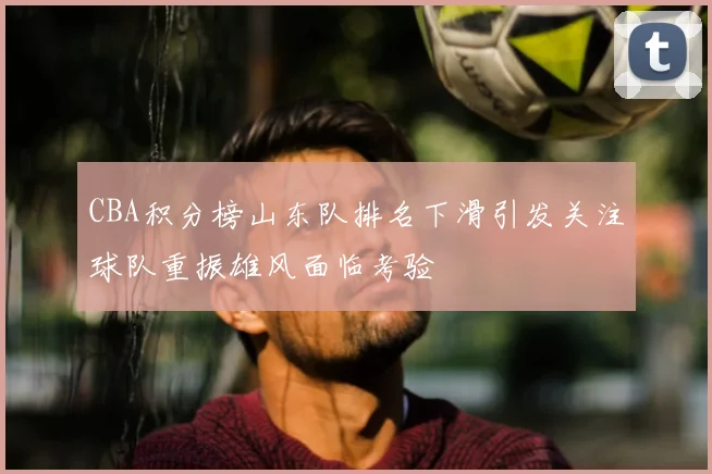 CBA积分榜山东队排名下滑引发关注球队重振雄风面临考验