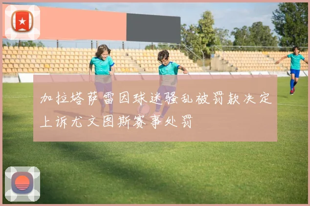 加拉塔萨雷因球迷骚乱被罚款决定上诉尤文图斯赛事处罚