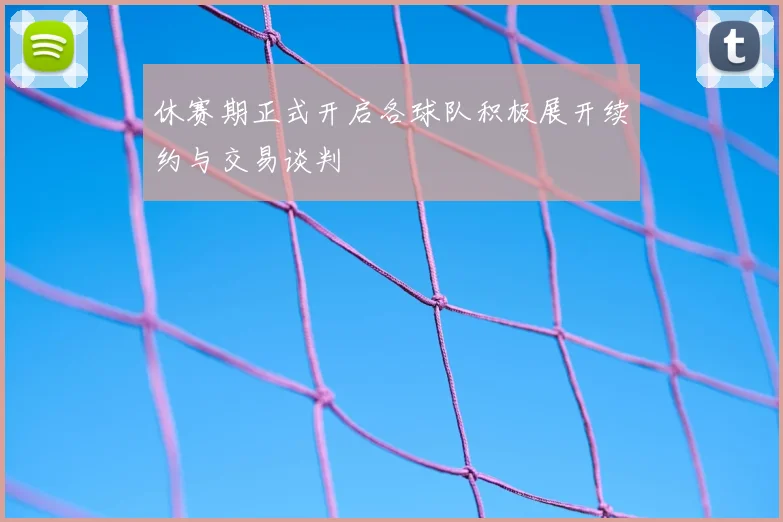 休赛期正式开启各球队积极展开续约与交易谈判