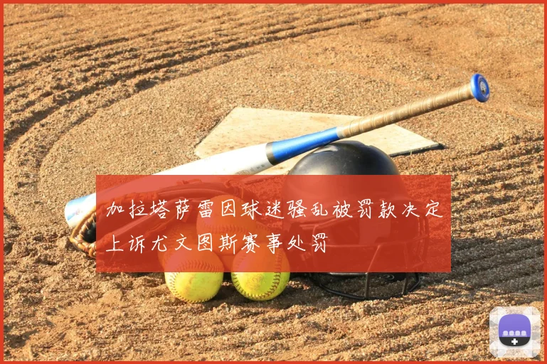 加拉塔萨雷因球迷骚乱被罚款决定上诉尤文图斯赛事处罚