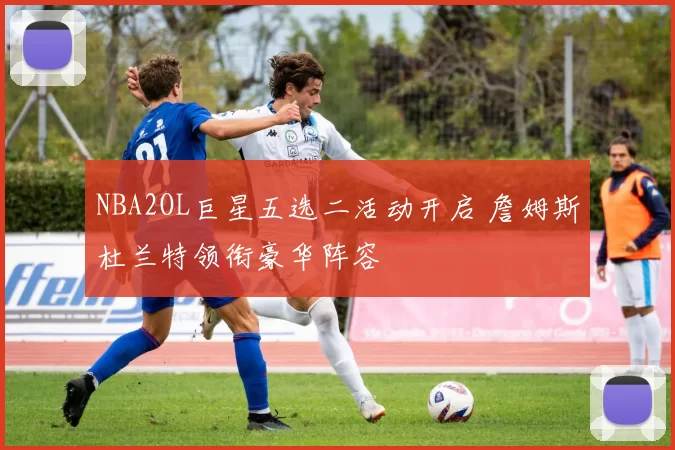 NBA2OL巨星五选二活动开启 詹姆斯杜兰特领衔豪华阵容