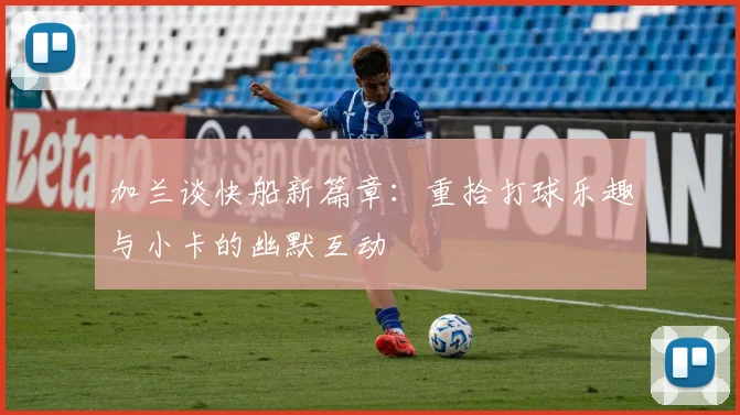 加兰谈快船新篇章：重拾打球乐趣与小卡的幽默互动