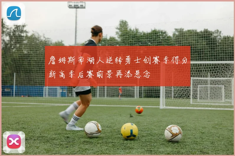 詹姆斯率湖人逆转勇士创赛季得分新高季后赛前景再添悬念
