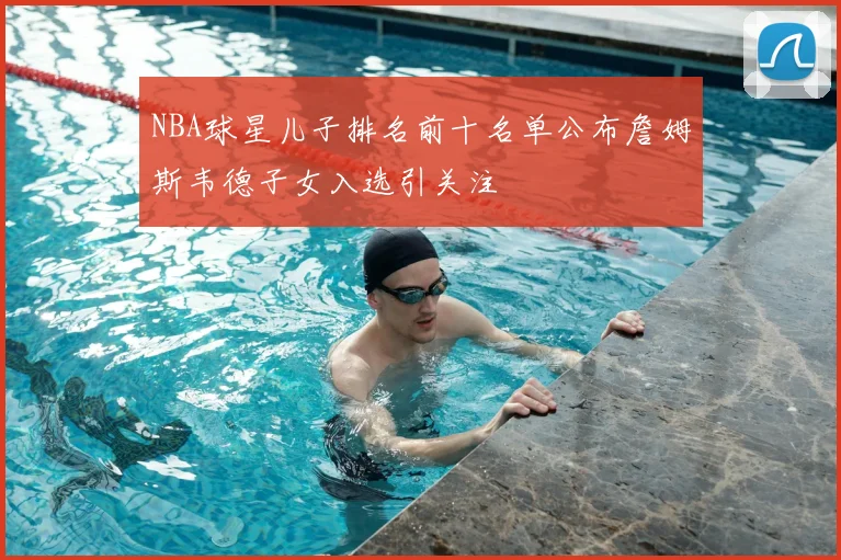 NBA球星儿子排名前十名单公布詹姆斯韦德子女入选引关注