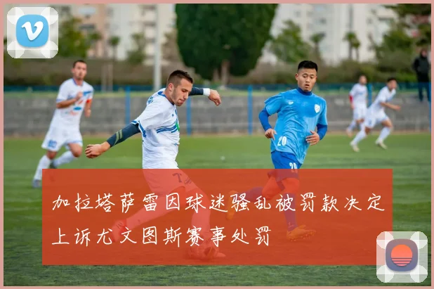 加拉塔萨雷因球迷骚乱被罚款决定上诉尤文图斯赛事处罚