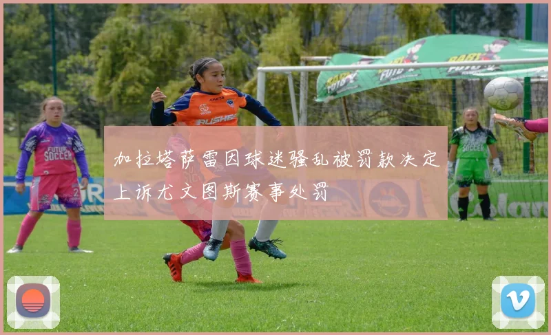 加拉塔萨雷因球迷骚乱被罚款决定上诉尤文图斯赛事处罚