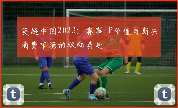 英超中国2023:赛事IP价值与新兴消费市场的双向奔赴