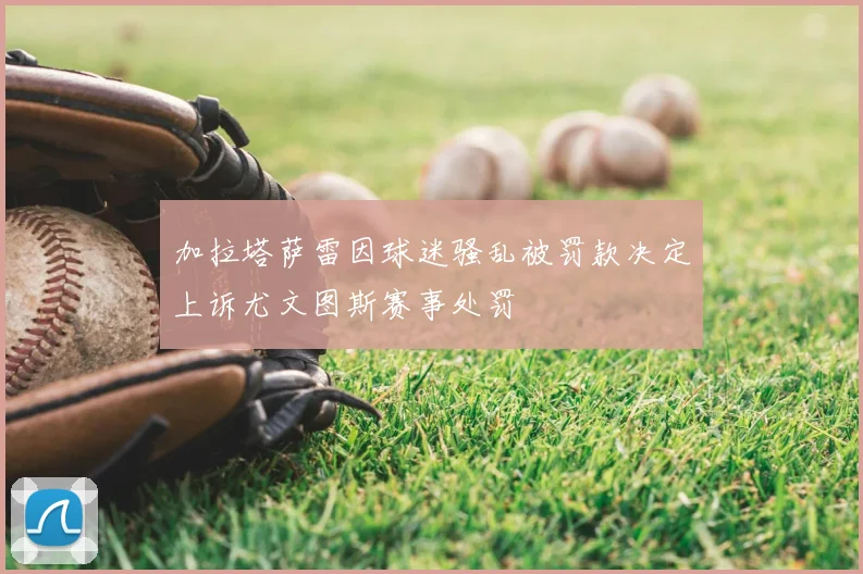 加拉塔萨雷因球迷骚乱被罚款决定上诉尤文图斯赛事处罚
