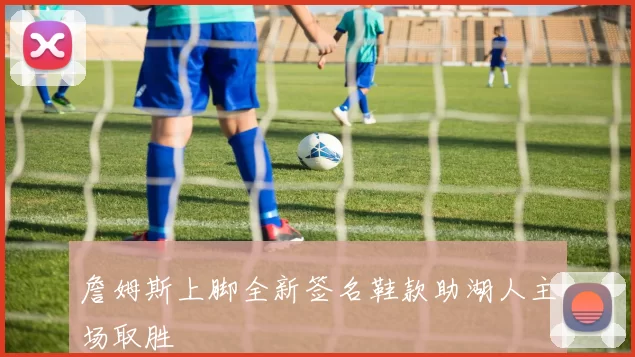 詹姆斯上脚全新签名鞋款助湖人主场取胜