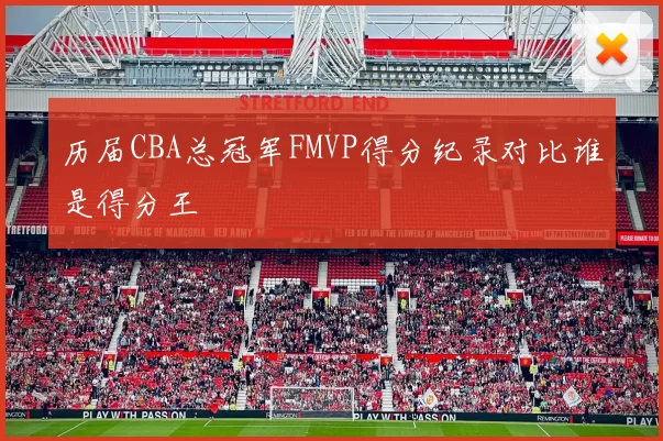 历届CBA总冠军FMVP得分纪录对比谁是得分王