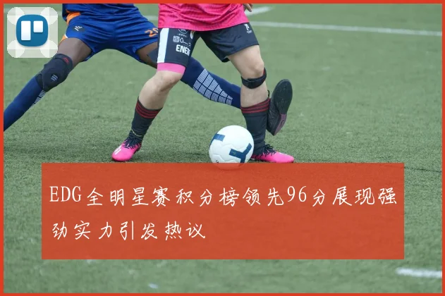 EDG全明星赛积分榜领先96分展现强劲实力引发热议