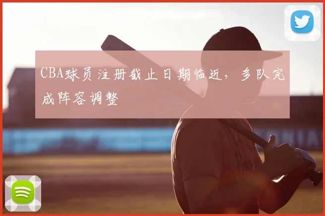 CBA球员注册截止日期临近，多队完成阵容调整