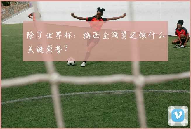 除了世界杯，梅西全满贯还缺什么关键荣誉？