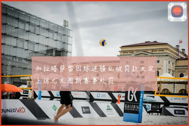 加拉塔萨雷因球迷骚乱被罚款决定上诉尤文图斯赛事处罚
