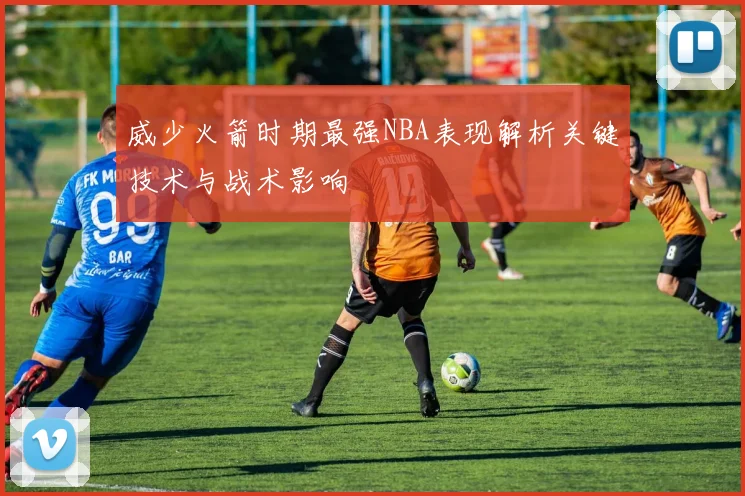威少火箭时期最强NBA表现解析关键技术与战术影响